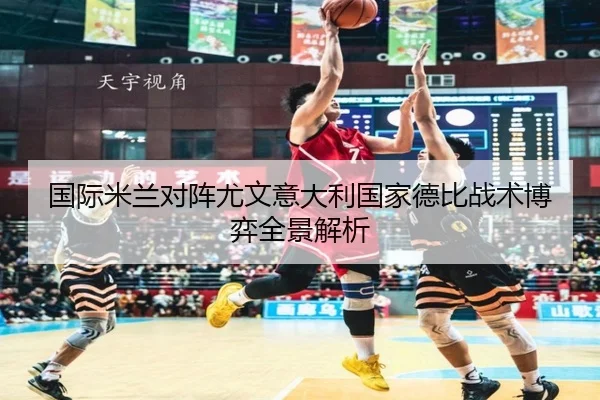 国际米兰对阵尤文意大利国家德比战术博弈全景解析