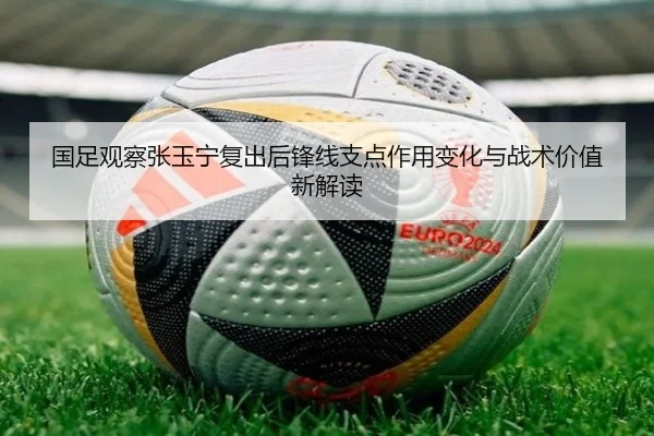 国足观察张玉宁复出后锋线支点作用变化与战术价值新解读