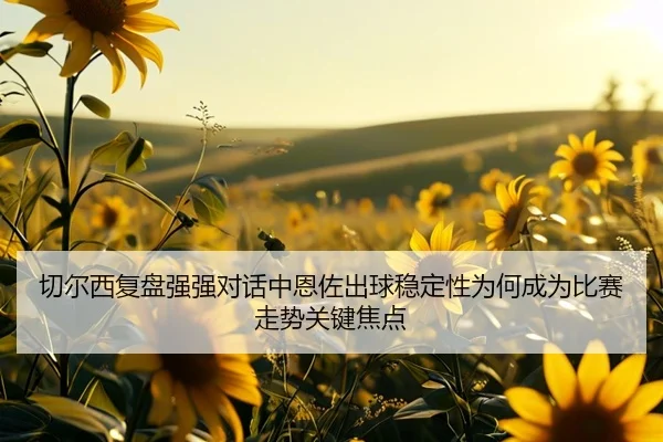 切尔西复盘强强对话中恩佐出球稳定性为何成为比赛走势关键焦点