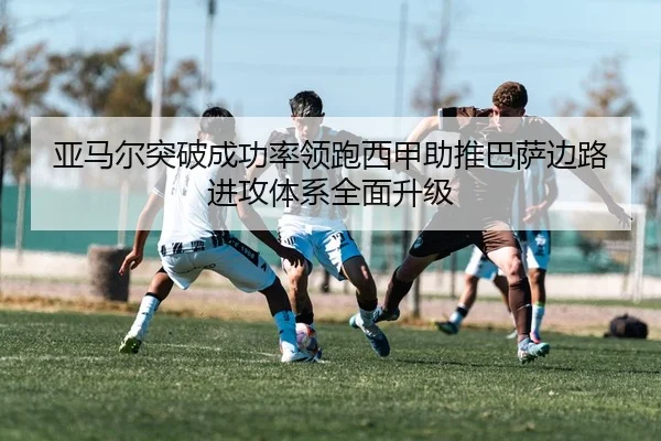 亚马尔突破成功率领跑西甲助推巴萨边路进攻体系全面升级